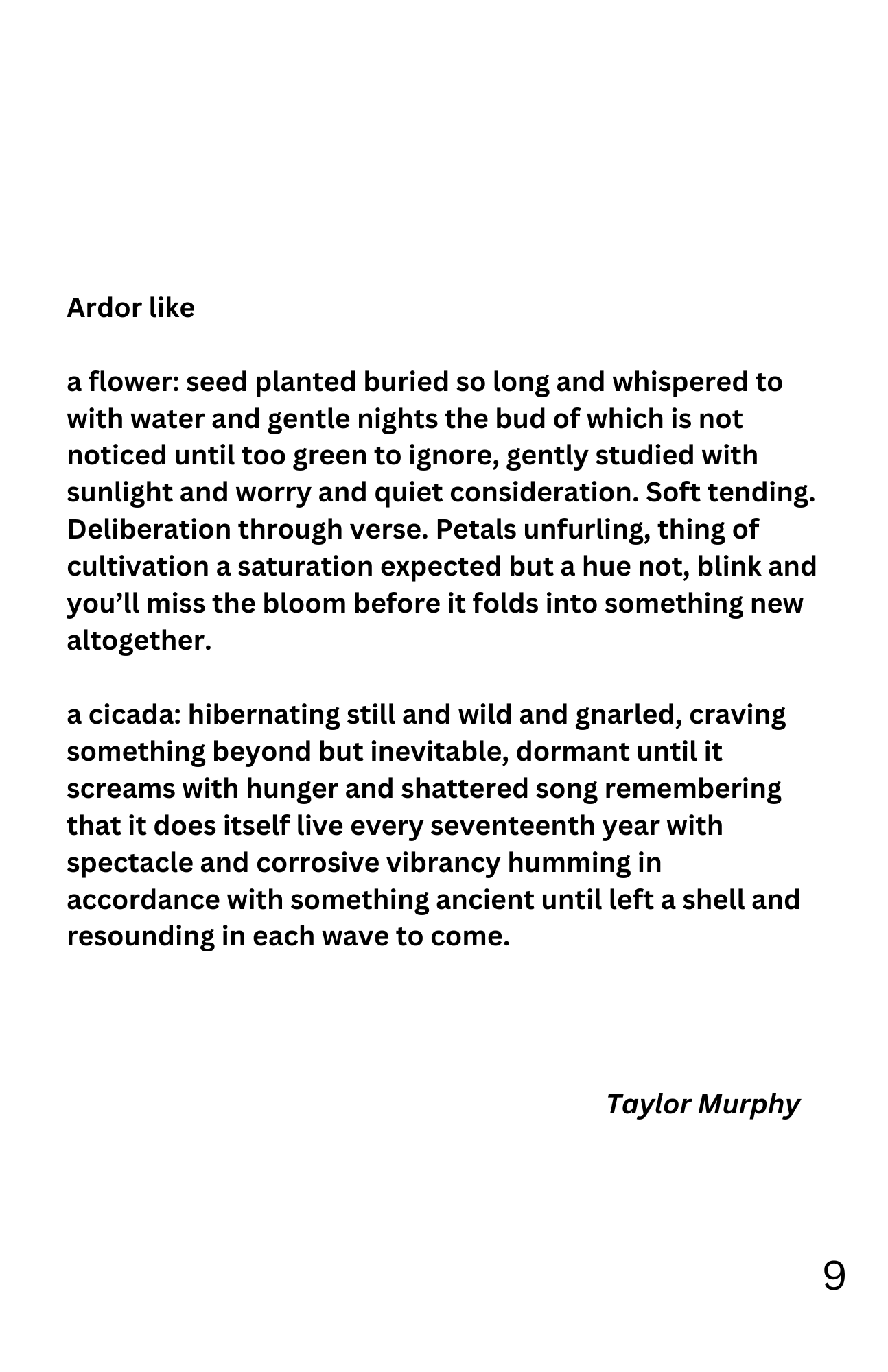 Ardor like

a flower: seed planted buried so long and whispered to with water and gentle nights the bud of which is not noticed until too green to ignore, gently studied with sunlight and worry and quiet consideration. Soft tending. Deliberation through verse. Petals unfurling, thing of cultivation a saturation expected but a hue not, blink and you'll miss the bloom before it folds into something new altogether.

a cicada: hibernating still and wild and gnarled, craving something beyond but inevitable, dormant until it screams with hunger and shattered song remembering that it does itself live every seventeenth year with spectacle and corrosive vibrancy humming in accordance with something ancient until left a shell and resounding in each wave to come.

- Taylor Murphy